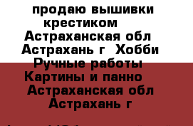 продаю вышивки крестиком!!! - Астраханская обл., Астрахань г. Хобби. Ручные работы » Картины и панно   . Астраханская обл.,Астрахань г.